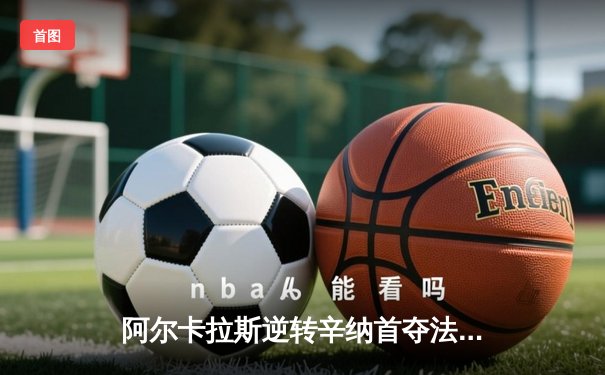 阿尔卡拉斯逆转辛纳首夺法网，新生代巅峰对决谱写史诗篇章